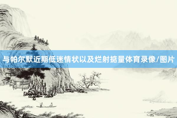 与帕尔默近期低迷情状以及烂射掂量体育录像/图片