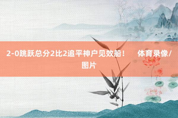 2-0跳跃总分2比2追平神户见效船！    体育录像/图片