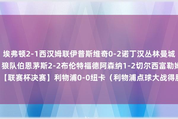 埃弗顿2-1西汉姆联伊普斯维奇0-2诺丁汉丛林曼城1-2布莱顿南安普顿1-1狼队伯恩茅斯2-2布伦特福德阿森纳1-2切尔西富勒姆2-0热刺【联赛杯决赛】利物浦0-0纽卡（利物浦点球大战得胜）莱斯特城0-1曼联    体育赛事直播