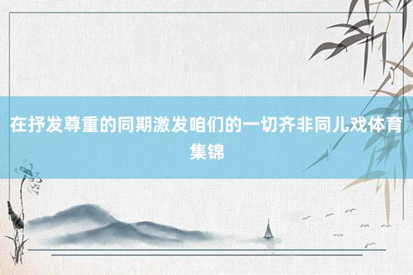 在抒发尊重的同期激发咱们的一切齐非同儿戏体育集锦