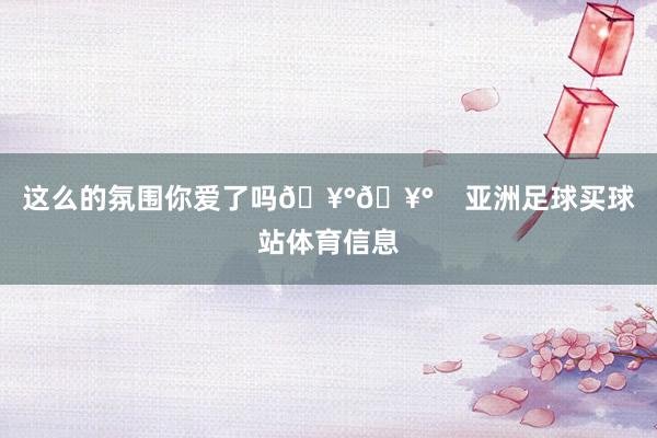 这么的氛围你爱了吗🥰🥰    亚洲足球买球站体育信息