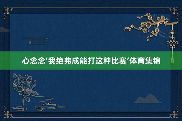 心念念‘我绝弗成能打这种比赛’体育集锦