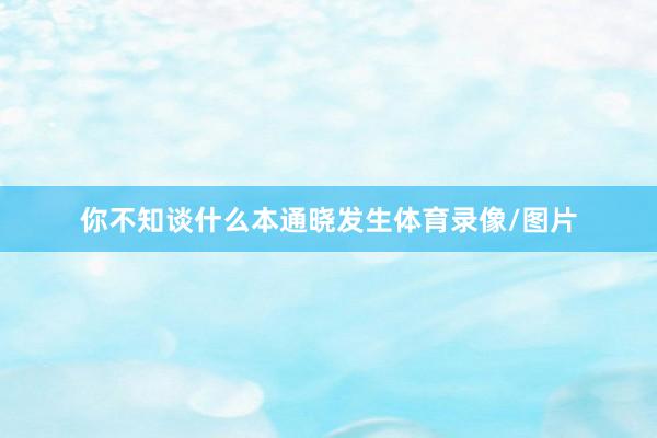 你不知谈什么本通晓发生体育录像/图片