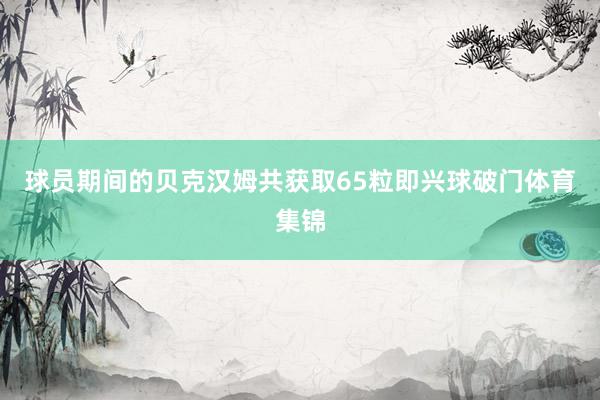 球员期间的贝克汉姆共获取65粒即兴球破门体育集锦