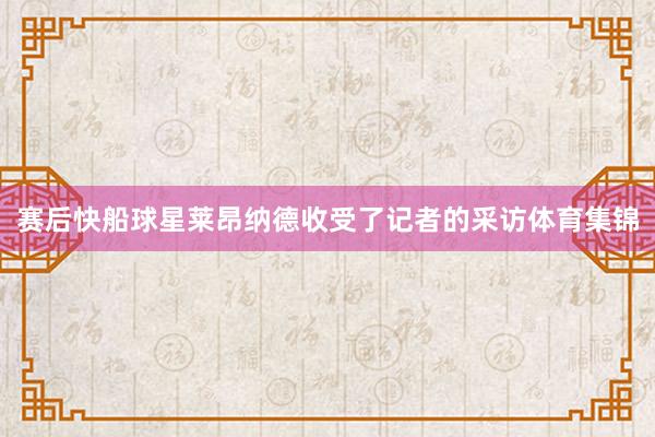 赛后快船球星莱昂纳德收受了记者的采访体育集锦