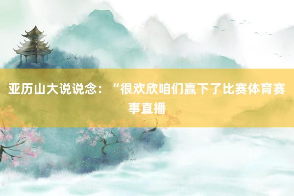 亚历山大说说念：“很欢欣咱们赢下了比赛体育赛事直播