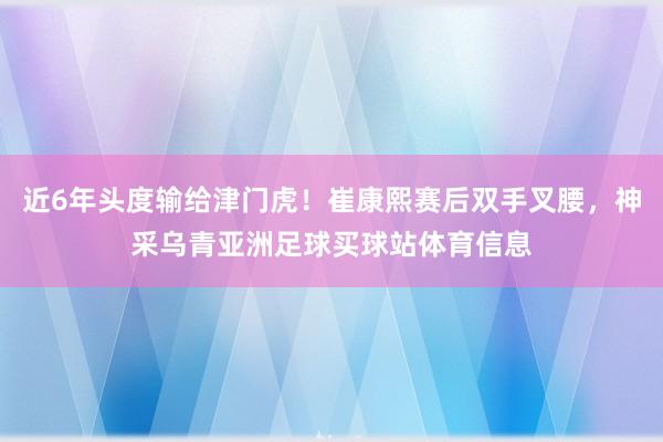 近6年头度输给津门虎！崔康熙赛后双手叉腰，神采乌青亚洲足球买球站体育信息