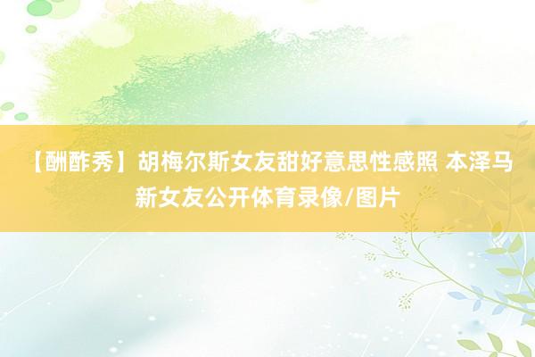 【酬酢秀】胡梅尔斯女友甜好意思性感照 本泽马新女友公开体育录像/图片