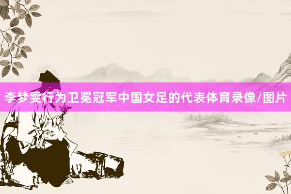 李梦雯行为卫冕冠军中国女足的代表体育录像/图片