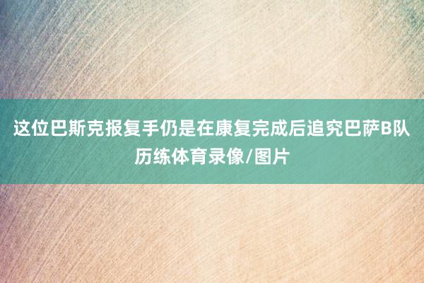 这位巴斯克报复手仍是在康复完成后追究巴萨B队历练体育录像/图片