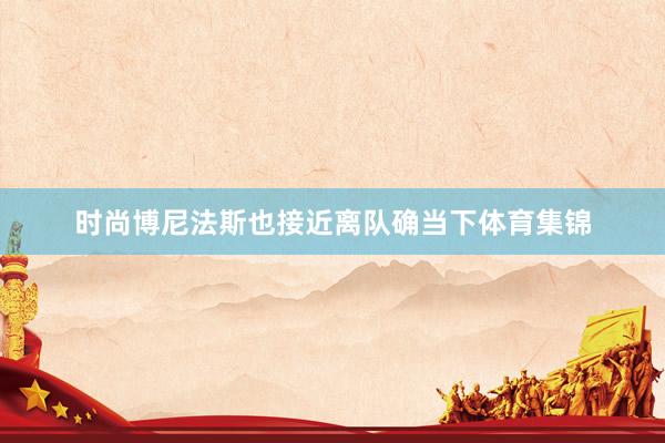 时尚博尼法斯也接近离队确当下体育集锦