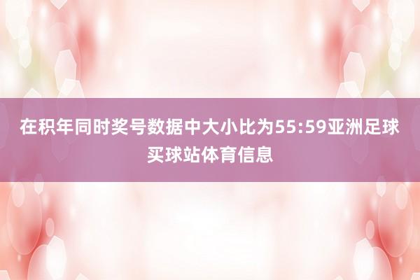 在积年同时奖号数据中大小比为55:59亚洲足球买球站体育信息