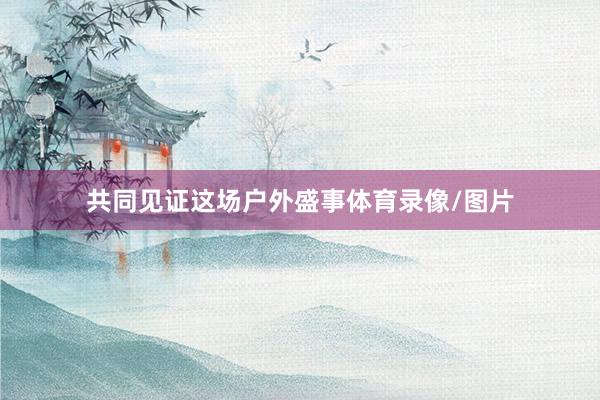 共同见证这场户外盛事体育录像/图片