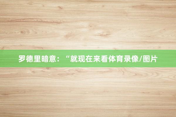 罗德里暗意：“就现在来看体育录像/图片