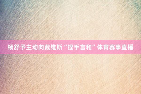 杨舒予主动向戴维斯“捏手言和”体育赛事直播