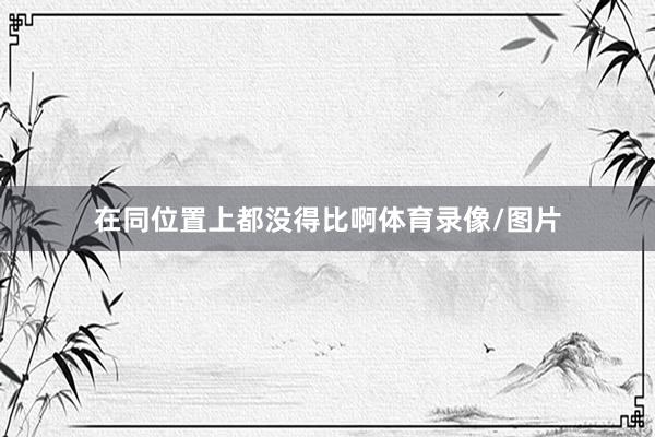 在同位置上都没得比啊体育录像/图片