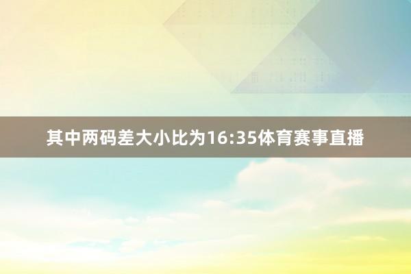 其中两码差大小比为16:35体育赛事直播