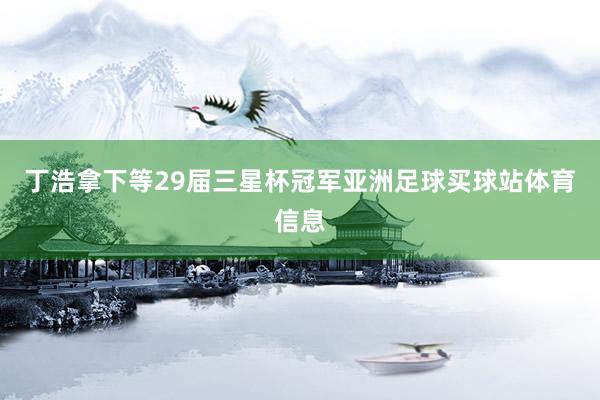 丁浩拿下等29届三星杯冠军亚洲足球买球站体育信息