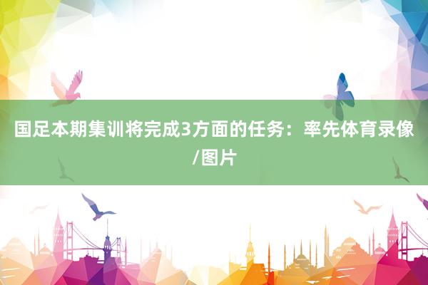 国足本期集训将完成3方面的任务：率先体育录像/图片
