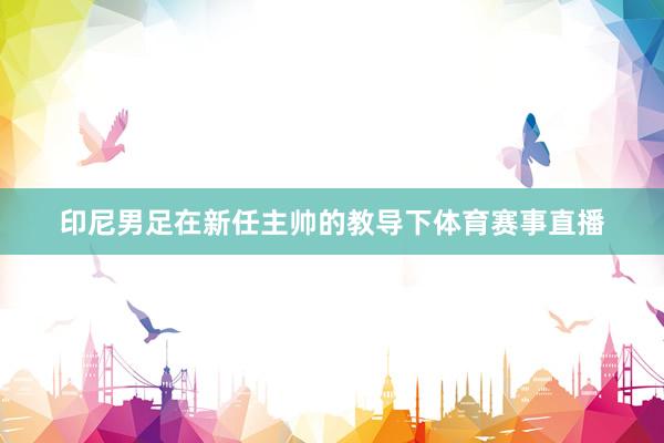 印尼男足在新任主帅的教导下体育赛事直播