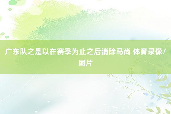 广东队之是以在赛季为止之后消除马尚 体育录像/图片