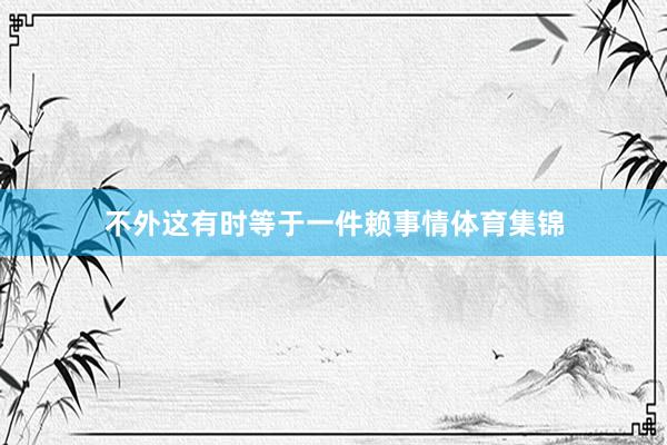 不外这有时等于一件赖事情体育集锦