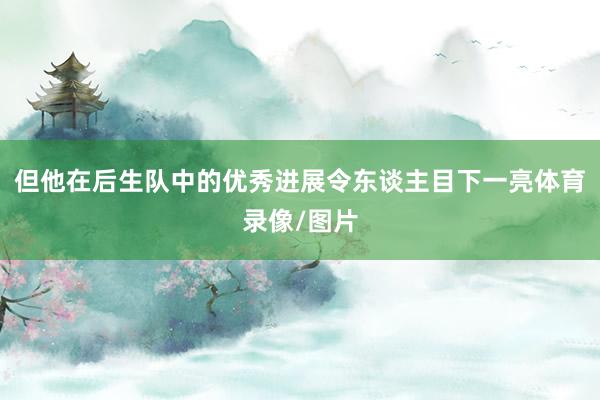 但他在后生队中的优秀进展令东谈主目下一亮体育录像/图片
