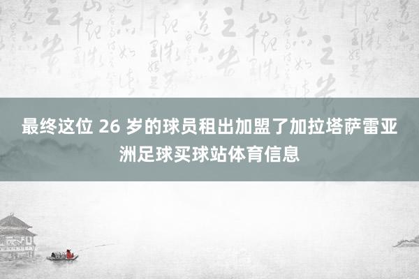最终这位 26 岁的球员租出加盟了加拉塔萨雷亚洲足球买球站体育信息