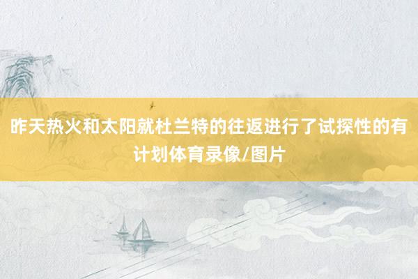 昨天热火和太阳就杜兰特的往返进行了试探性的有计划体育录像/图片