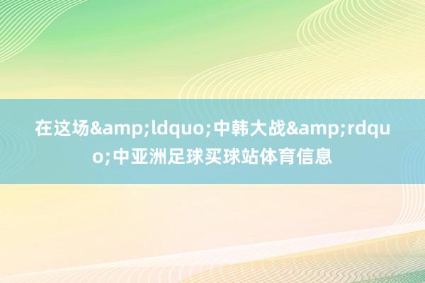 在这场&ldquo;中韩大战&rdquo;中亚洲足球买球站体育信息