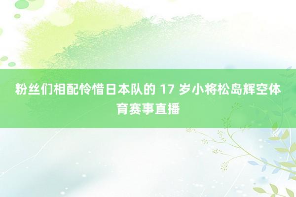 粉丝们相配怜惜日本队的 17 岁小将松岛辉空体育赛事直播