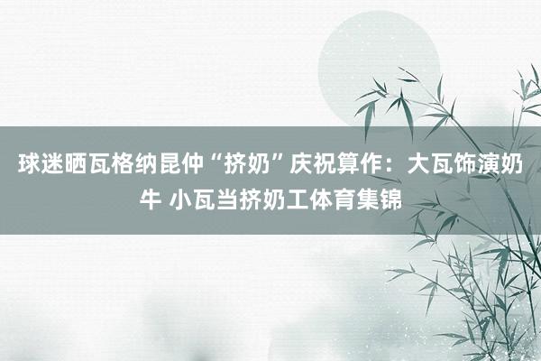 球迷晒瓦格纳昆仲“挤奶”庆祝算作：大瓦饰演奶牛 小瓦当挤奶工体育集锦