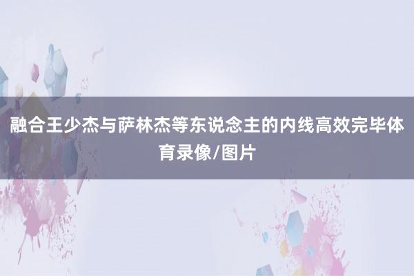 融合王少杰与萨林杰等东说念主的内线高效完毕体育录像/图片
